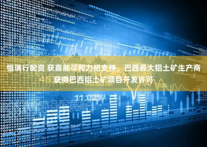 恒瑞行配资 获嘉能可和力拓支持，巴西最大铝土矿生产商获得巴西铝土矿项目开发许可