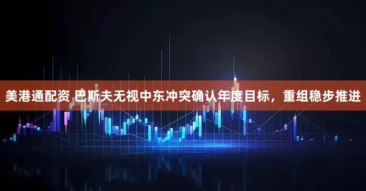 美港通配资 巴斯夫无视中东冲突确认年度目标，重组稳步推进