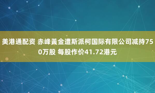 美港通配资 赤峰黃金遭斯派柯国际有限公司减持750万股 每股作价41.72港元