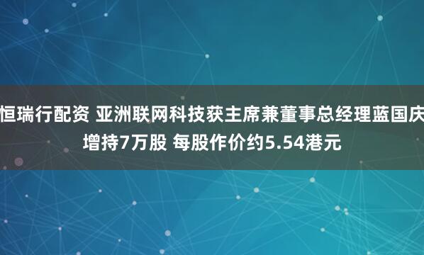 恒瑞行配资 亚洲联网科技获主席兼董事总经理蓝国庆增持7万股 每股作价约5.54港元